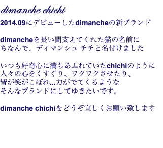 dimanche chichi 2014.09にデビューしたdimancheの新ブランド  dimancheを長い間支えてくれた猫の名前に ちなんで、ディマンシュ チチと名付けました いつも好奇心に満ちあふれていたchichiのように 人々の心をくすぐり、ワクワクさせたり、 皆が笑がこぼれ...力がでてくるような そんなブランドにしてゆきたいです。 dimanche chichiをどうぞ宜しくお願い致します 